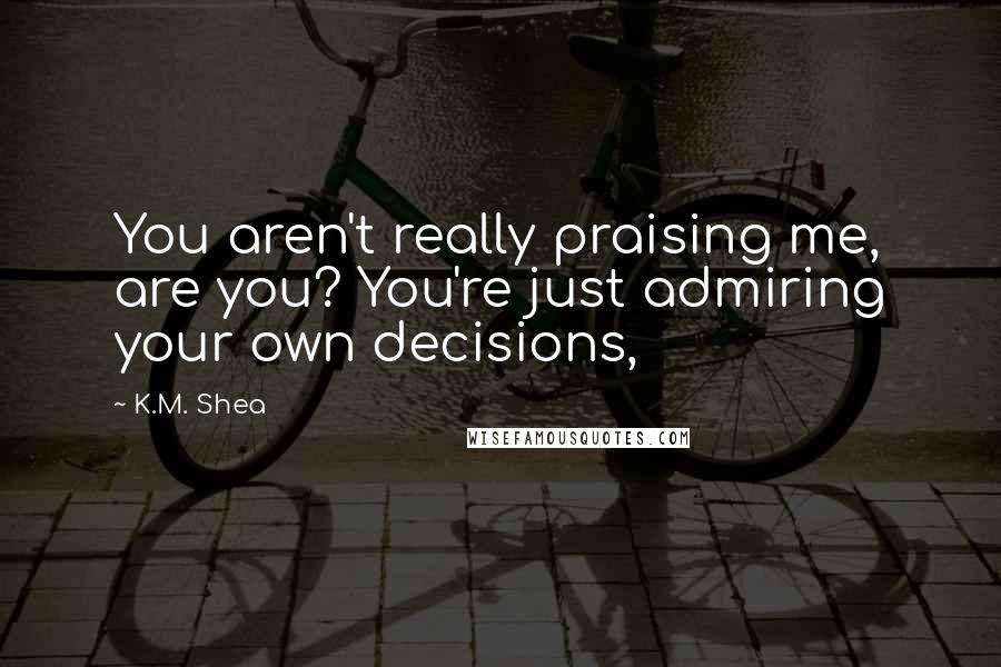 K.M. Shea Quotes: You aren't really praising me, are you? You're just admiring your own decisions,