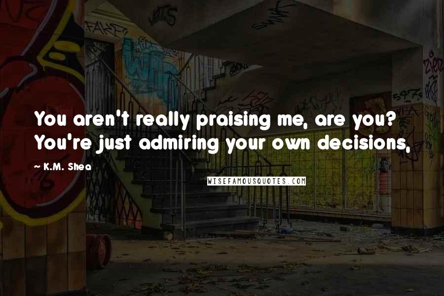 K.M. Shea Quotes: You aren't really praising me, are you? You're just admiring your own decisions,