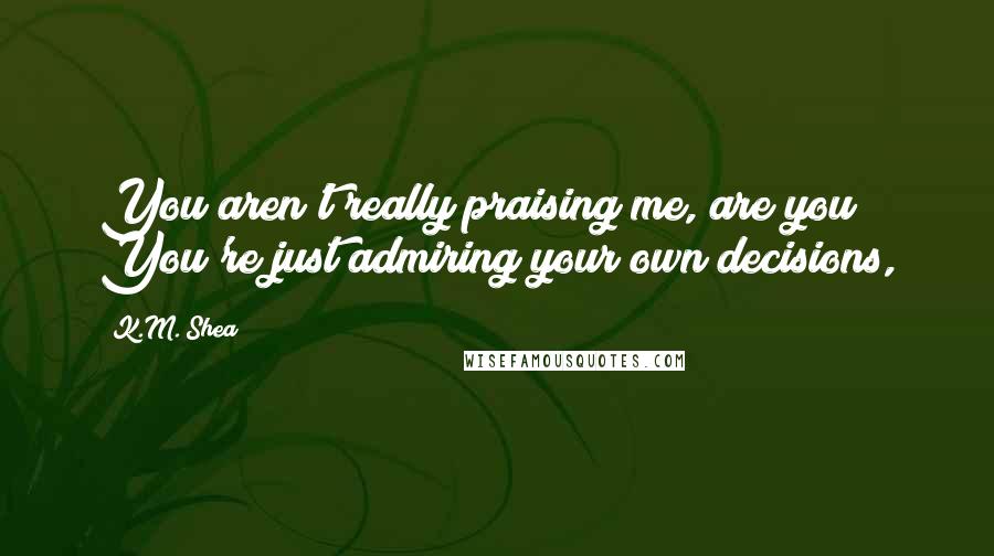 K.M. Shea Quotes: You aren't really praising me, are you? You're just admiring your own decisions,