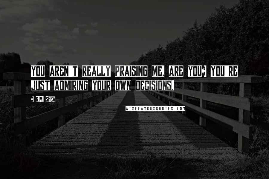 K.M. Shea Quotes: You aren't really praising me, are you? You're just admiring your own decisions,