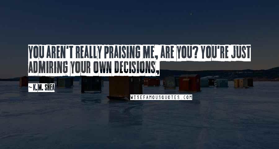 K.M. Shea Quotes: You aren't really praising me, are you? You're just admiring your own decisions,