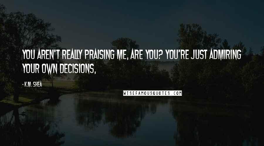 K.M. Shea Quotes: You aren't really praising me, are you? You're just admiring your own decisions,