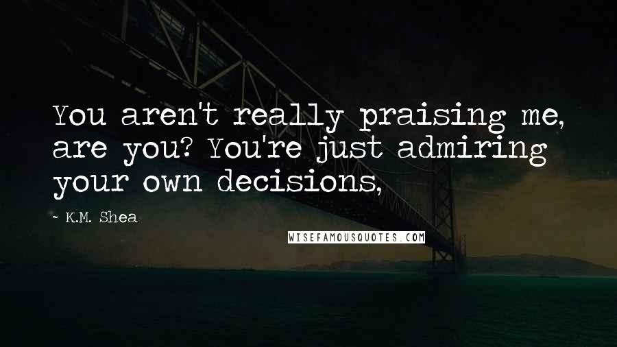 K.M. Shea Quotes: You aren't really praising me, are you? You're just admiring your own decisions,
