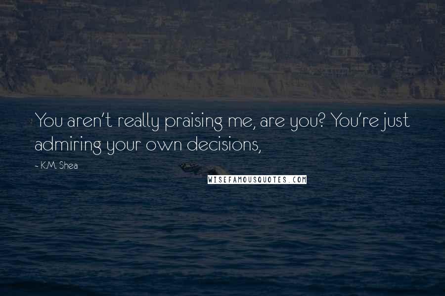 K.M. Shea Quotes: You aren't really praising me, are you? You're just admiring your own decisions,