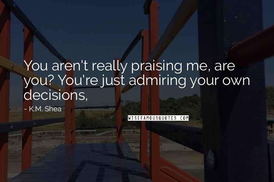 K.M. Shea Quotes: You aren't really praising me, are you? You're just admiring your own decisions,