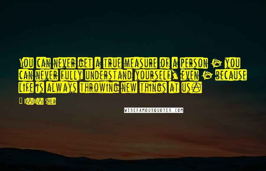 K.M. Shea Quotes: You can never get a true measure of a person - you can never fully understand yourself, even - because life is always throwing new things at us.