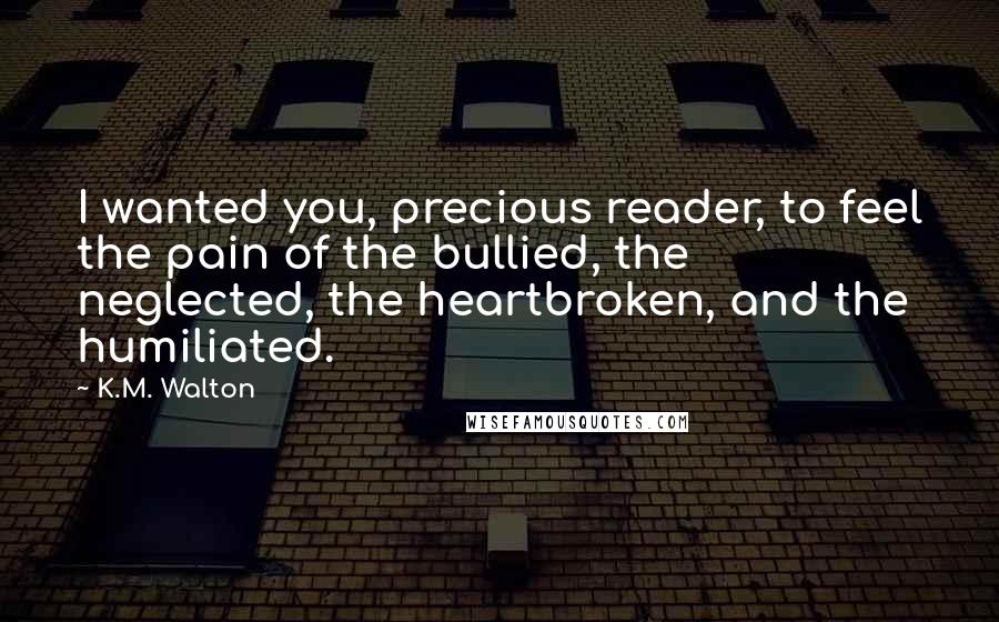 K.M. Walton Quotes: I wanted you, precious reader, to feel the pain of the bullied, the neglected, the heartbroken, and the humiliated.