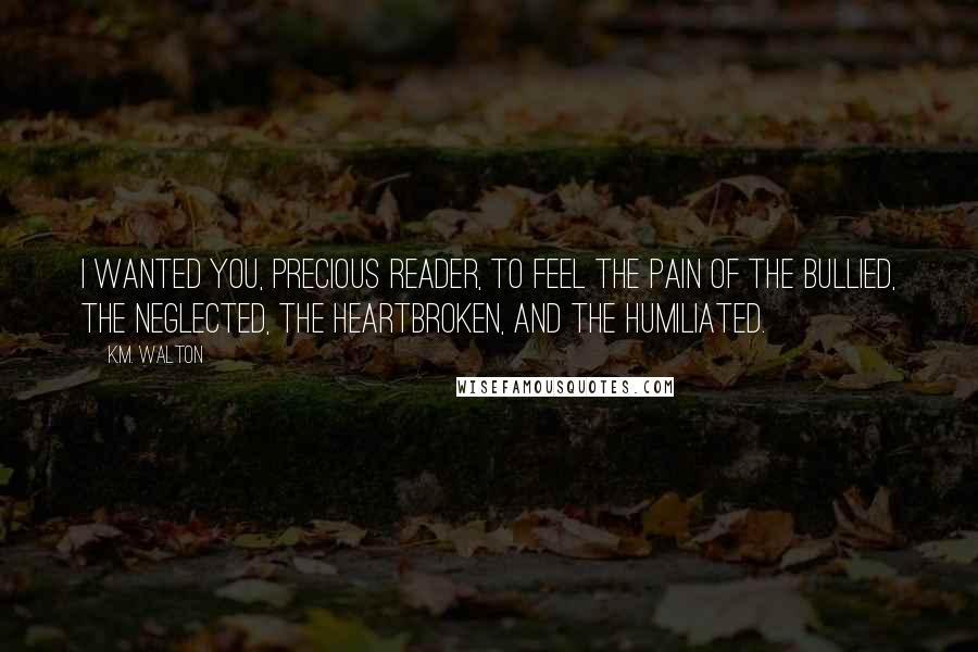 K.M. Walton Quotes: I wanted you, precious reader, to feel the pain of the bullied, the neglected, the heartbroken, and the humiliated.