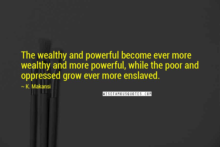 K. Makansi Quotes: The wealthy and powerful become ever more wealthy and more powerful, while the poor and oppressed grow ever more enslaved.