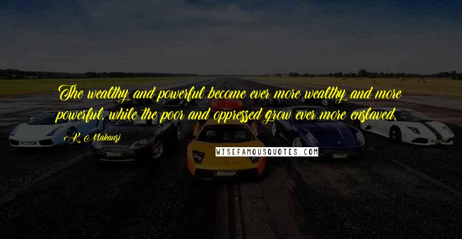 K. Makansi Quotes: The wealthy and powerful become ever more wealthy and more powerful, while the poor and oppressed grow ever more enslaved.