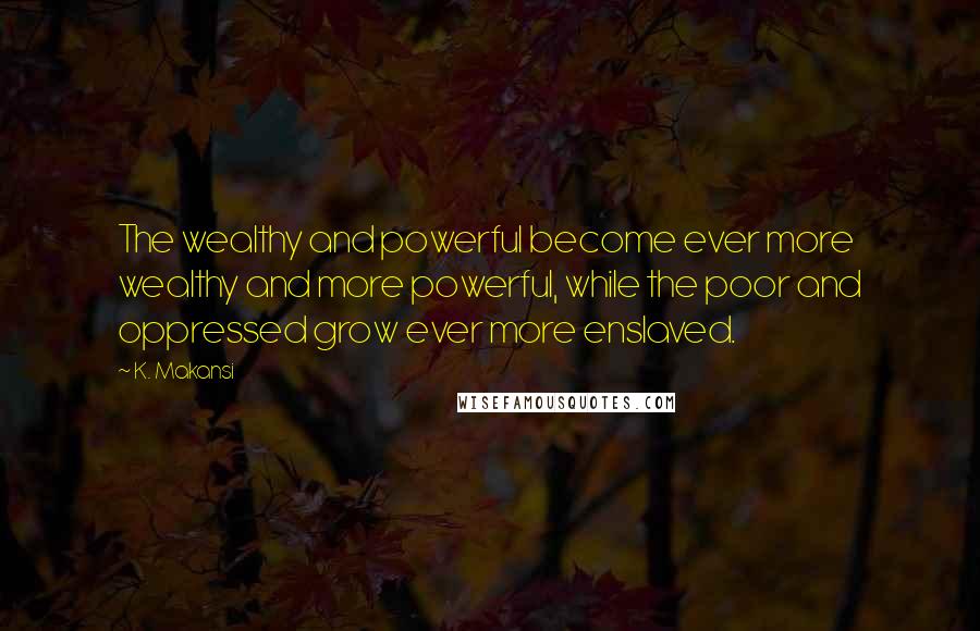 K. Makansi Quotes: The wealthy and powerful become ever more wealthy and more powerful, while the poor and oppressed grow ever more enslaved.