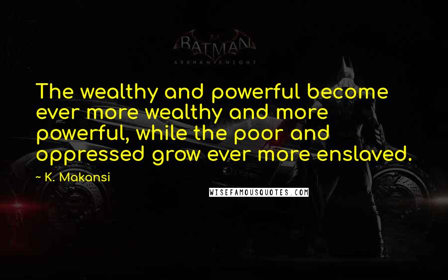 K. Makansi Quotes: The wealthy and powerful become ever more wealthy and more powerful, while the poor and oppressed grow ever more enslaved.