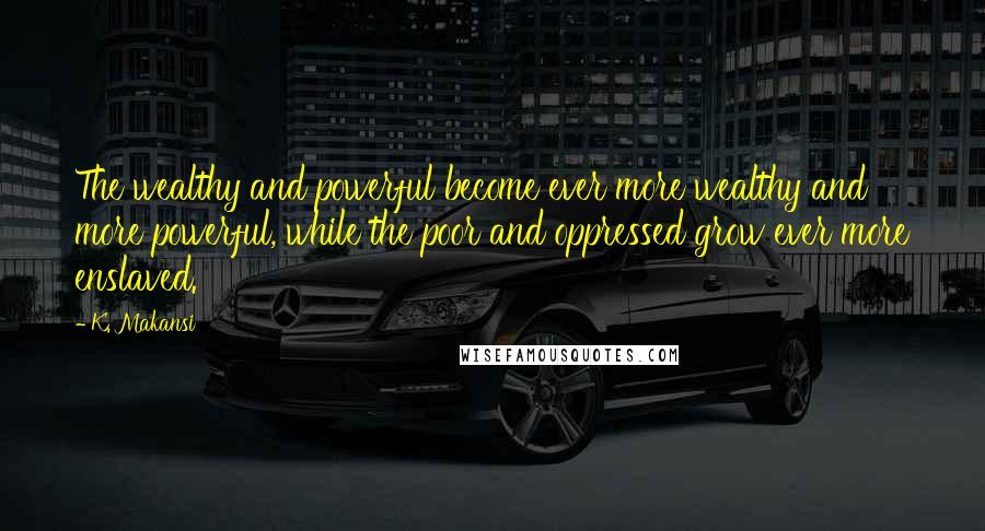 K. Makansi Quotes: The wealthy and powerful become ever more wealthy and more powerful, while the poor and oppressed grow ever more enslaved.