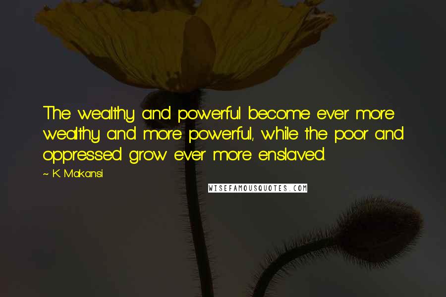 K. Makansi Quotes: The wealthy and powerful become ever more wealthy and more powerful, while the poor and oppressed grow ever more enslaved.