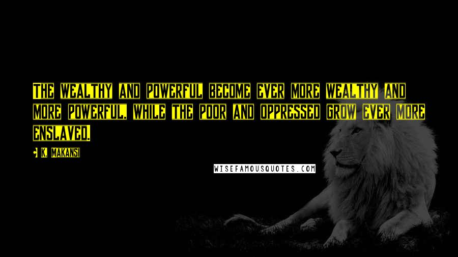 K. Makansi Quotes: The wealthy and powerful become ever more wealthy and more powerful, while the poor and oppressed grow ever more enslaved.