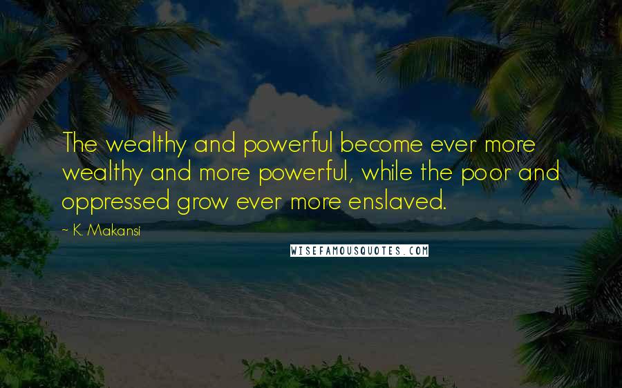 K. Makansi Quotes: The wealthy and powerful become ever more wealthy and more powerful, while the poor and oppressed grow ever more enslaved.