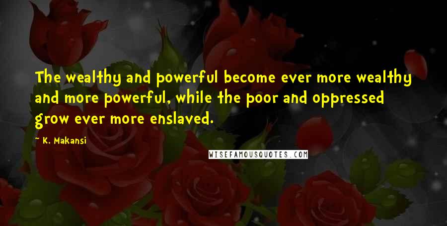 K. Makansi Quotes: The wealthy and powerful become ever more wealthy and more powerful, while the poor and oppressed grow ever more enslaved.