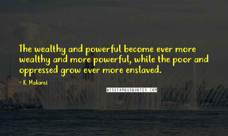 K. Makansi Quotes: The wealthy and powerful become ever more wealthy and more powerful, while the poor and oppressed grow ever more enslaved.