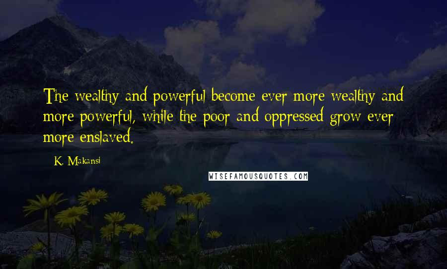 K. Makansi Quotes: The wealthy and powerful become ever more wealthy and more powerful, while the poor and oppressed grow ever more enslaved.