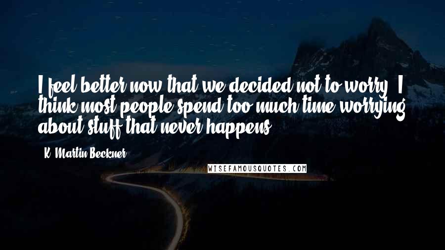 K. Martin Beckner Quotes: I feel better now that we decided not to worry. I think most people spend too much time worrying about stuff that never happens.