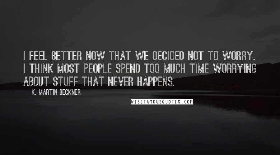 K. Martin Beckner Quotes: I feel better now that we decided not to worry. I think most people spend too much time worrying about stuff that never happens.