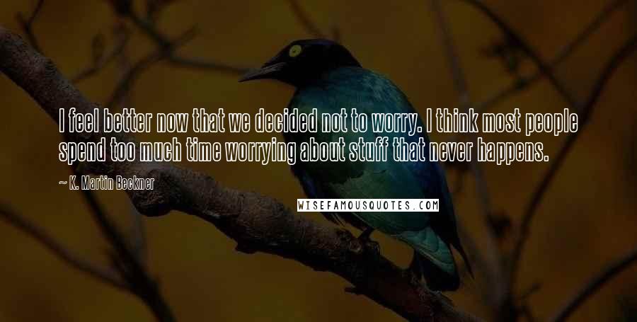 K. Martin Beckner Quotes: I feel better now that we decided not to worry. I think most people spend too much time worrying about stuff that never happens.