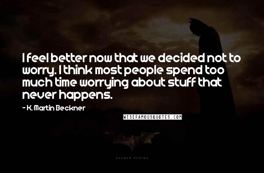 K. Martin Beckner Quotes: I feel better now that we decided not to worry. I think most people spend too much time worrying about stuff that never happens.