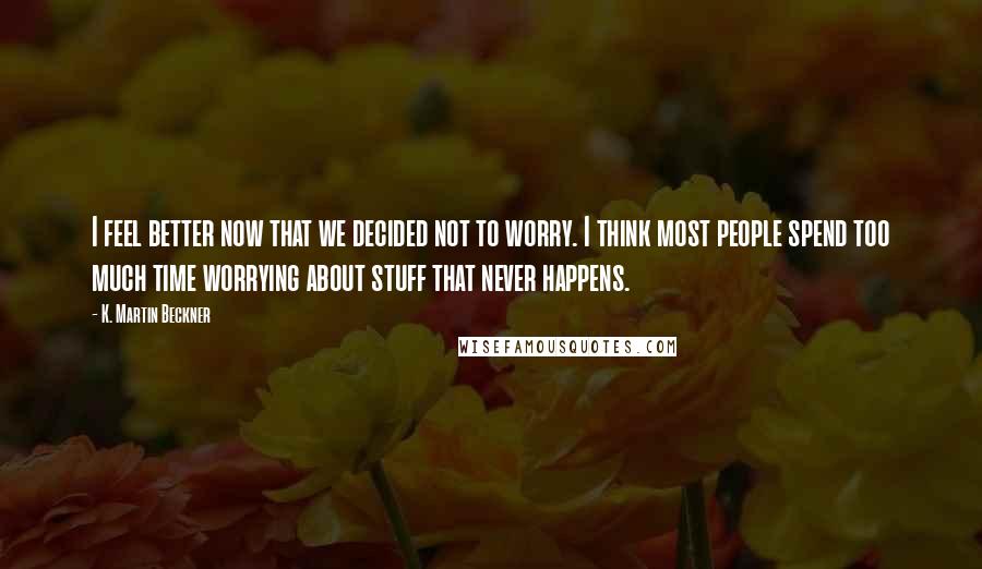 K. Martin Beckner Quotes: I feel better now that we decided not to worry. I think most people spend too much time worrying about stuff that never happens.