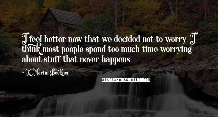 K. Martin Beckner Quotes: I feel better now that we decided not to worry. I think most people spend too much time worrying about stuff that never happens.