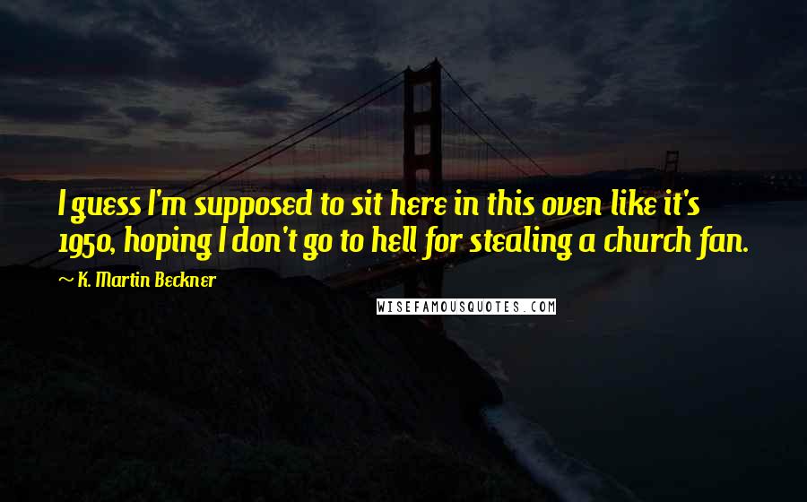 K. Martin Beckner Quotes: I guess I'm supposed to sit here in this oven like it's 1950, hoping I don't go to hell for stealing a church fan.