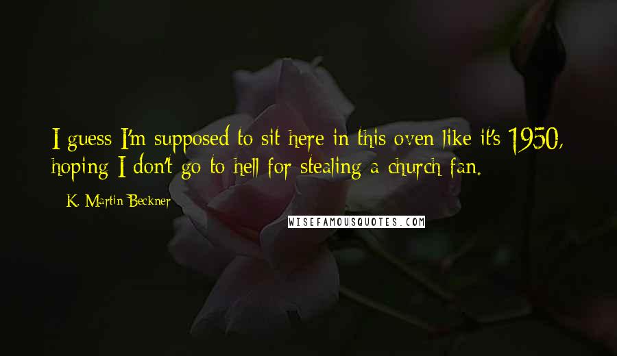 K. Martin Beckner Quotes: I guess I'm supposed to sit here in this oven like it's 1950, hoping I don't go to hell for stealing a church fan.