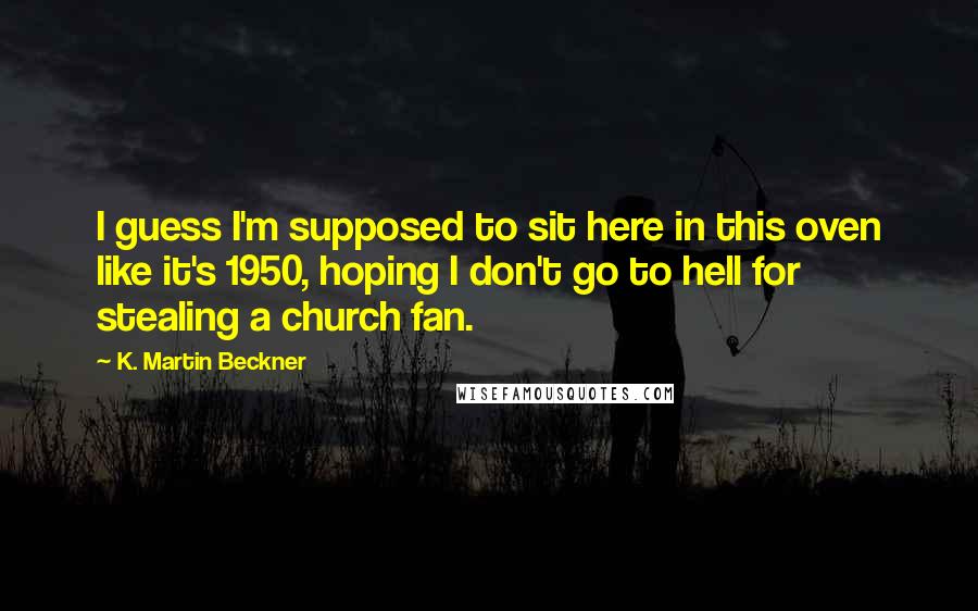 K. Martin Beckner Quotes: I guess I'm supposed to sit here in this oven like it's 1950, hoping I don't go to hell for stealing a church fan.