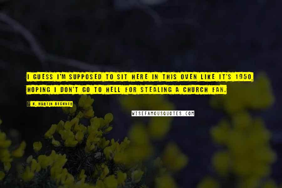 K. Martin Beckner Quotes: I guess I'm supposed to sit here in this oven like it's 1950, hoping I don't go to hell for stealing a church fan.