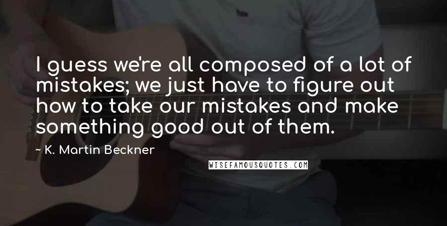 K. Martin Beckner Quotes: I guess we're all composed of a lot of mistakes; we just have to figure out how to take our mistakes and make something good out of them.