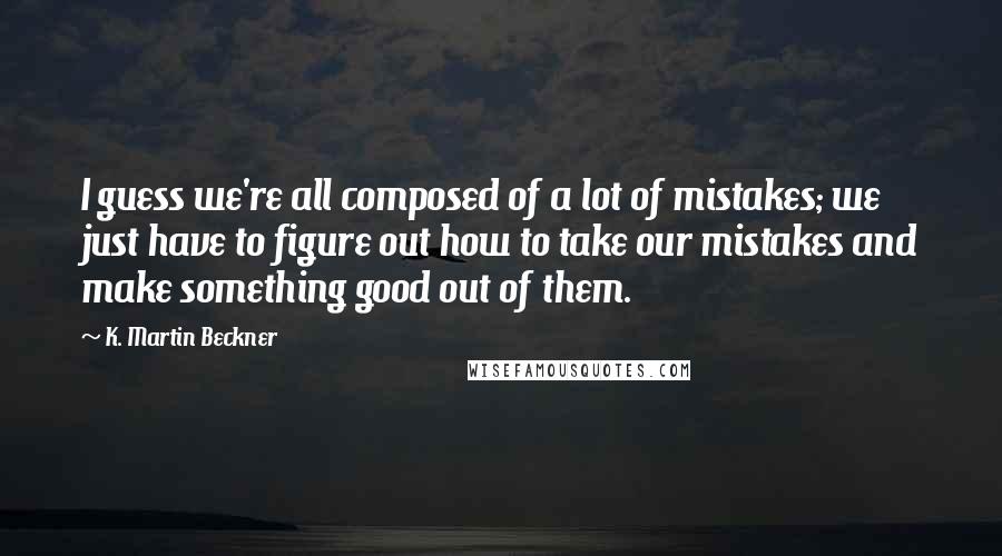 K. Martin Beckner Quotes: I guess we're all composed of a lot of mistakes; we just have to figure out how to take our mistakes and make something good out of them.