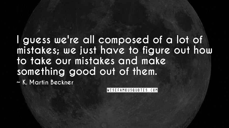 K. Martin Beckner Quotes: I guess we're all composed of a lot of mistakes; we just have to figure out how to take our mistakes and make something good out of them.