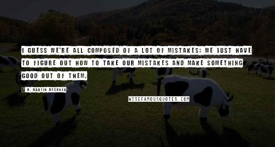 K. Martin Beckner Quotes: I guess we're all composed of a lot of mistakes; we just have to figure out how to take our mistakes and make something good out of them.