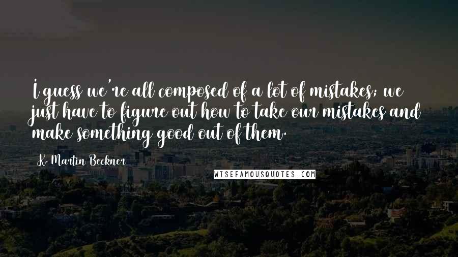 K. Martin Beckner Quotes: I guess we're all composed of a lot of mistakes; we just have to figure out how to take our mistakes and make something good out of them.