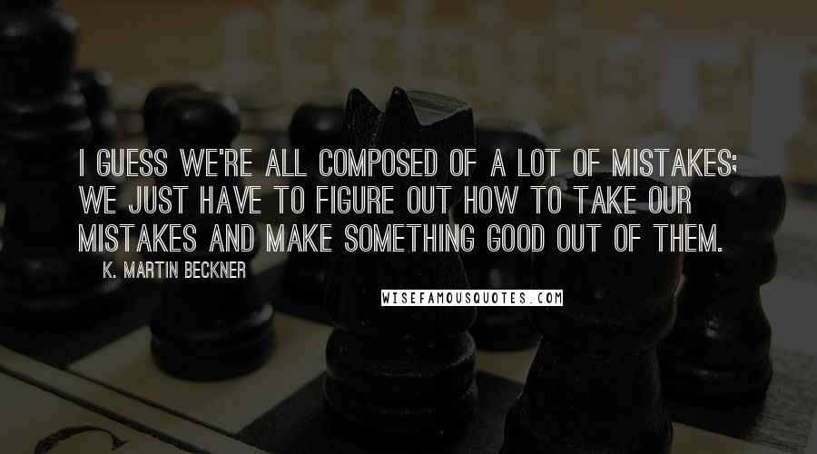 K. Martin Beckner Quotes: I guess we're all composed of a lot of mistakes; we just have to figure out how to take our mistakes and make something good out of them.