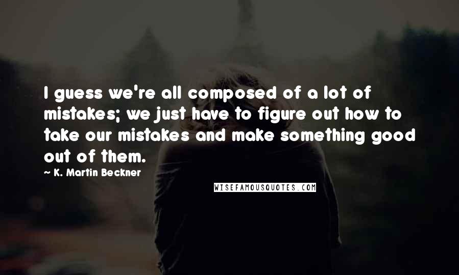 K. Martin Beckner Quotes: I guess we're all composed of a lot of mistakes; we just have to figure out how to take our mistakes and make something good out of them.