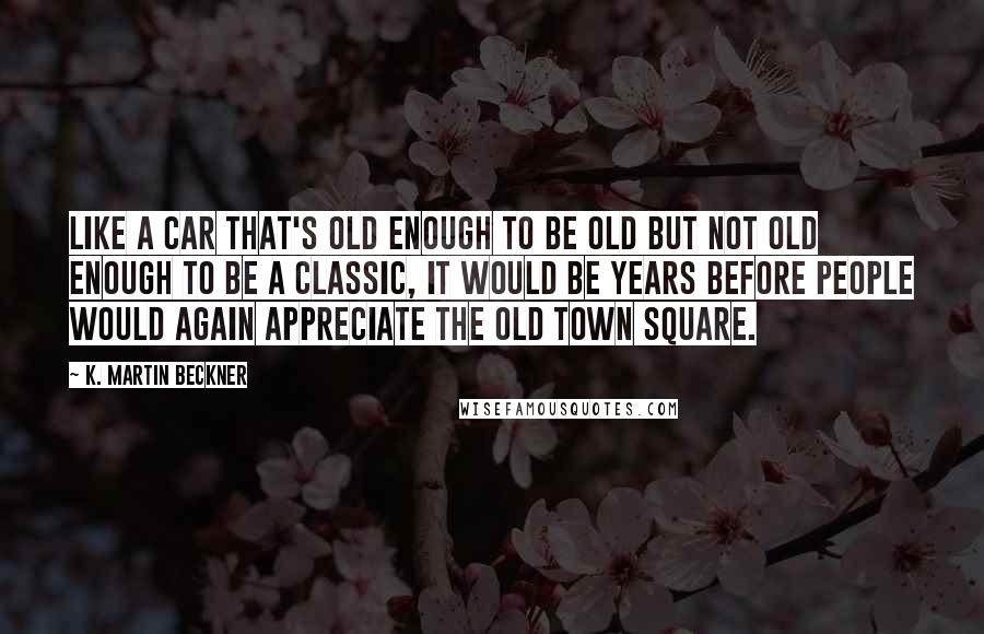 K. Martin Beckner Quotes: Like a car that's old enough to be old but not old enough to be a classic, it would be years before people would again appreciate the old town square.