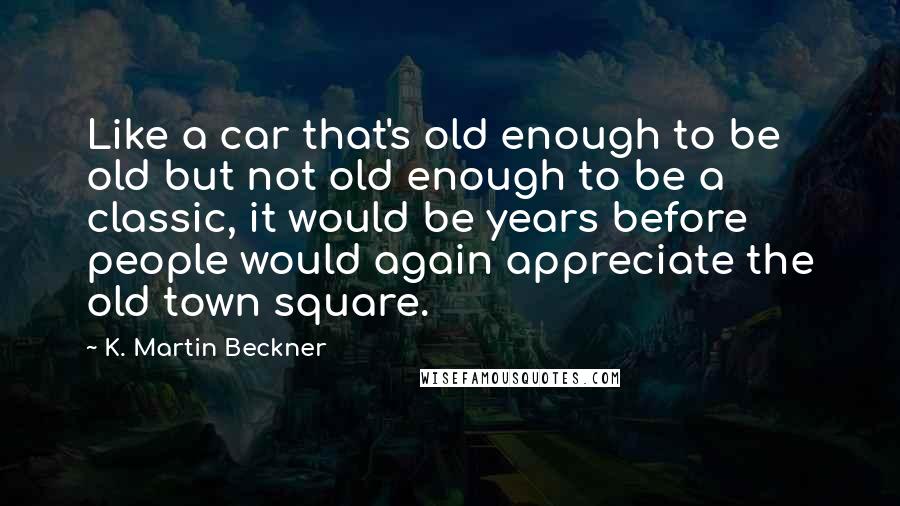 K. Martin Beckner Quotes: Like a car that's old enough to be old but not old enough to be a classic, it would be years before people would again appreciate the old town square.