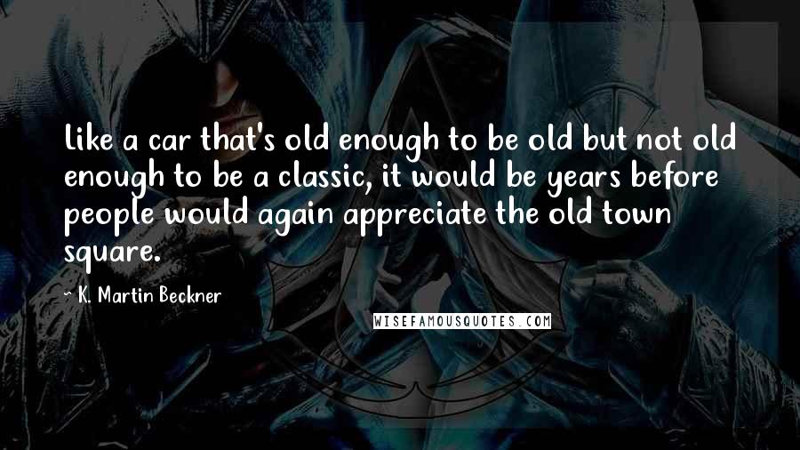 K. Martin Beckner Quotes: Like a car that's old enough to be old but not old enough to be a classic, it would be years before people would again appreciate the old town square.