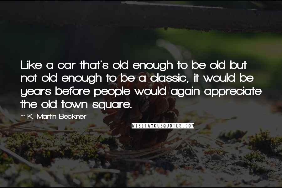 K. Martin Beckner Quotes: Like a car that's old enough to be old but not old enough to be a classic, it would be years before people would again appreciate the old town square.