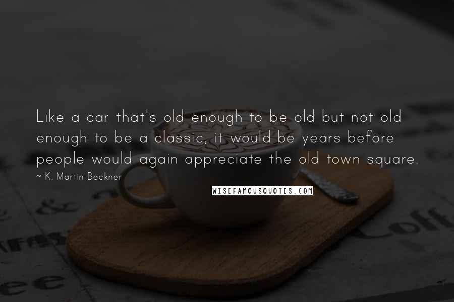 K. Martin Beckner Quotes: Like a car that's old enough to be old but not old enough to be a classic, it would be years before people would again appreciate the old town square.