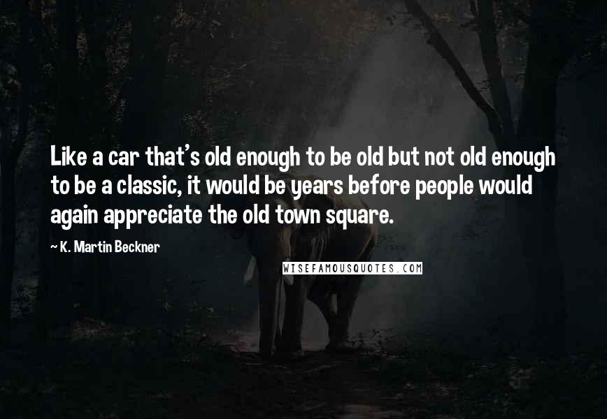 K. Martin Beckner Quotes: Like a car that's old enough to be old but not old enough to be a classic, it would be years before people would again appreciate the old town square.