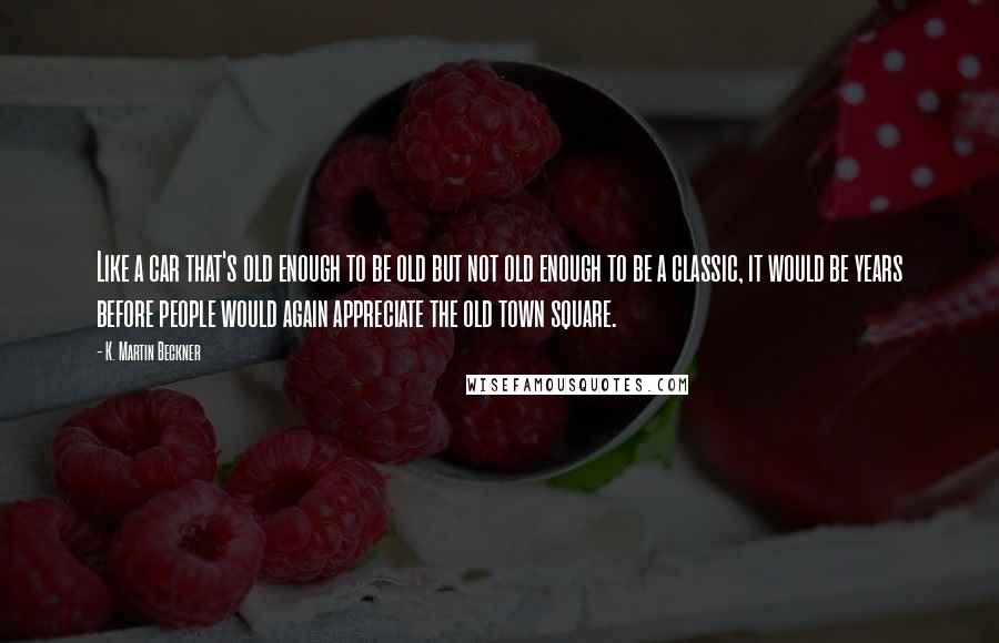 K. Martin Beckner Quotes: Like a car that's old enough to be old but not old enough to be a classic, it would be years before people would again appreciate the old town square.