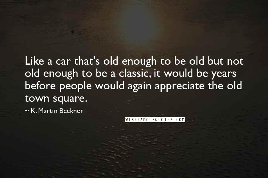 K. Martin Beckner Quotes: Like a car that's old enough to be old but not old enough to be a classic, it would be years before people would again appreciate the old town square.