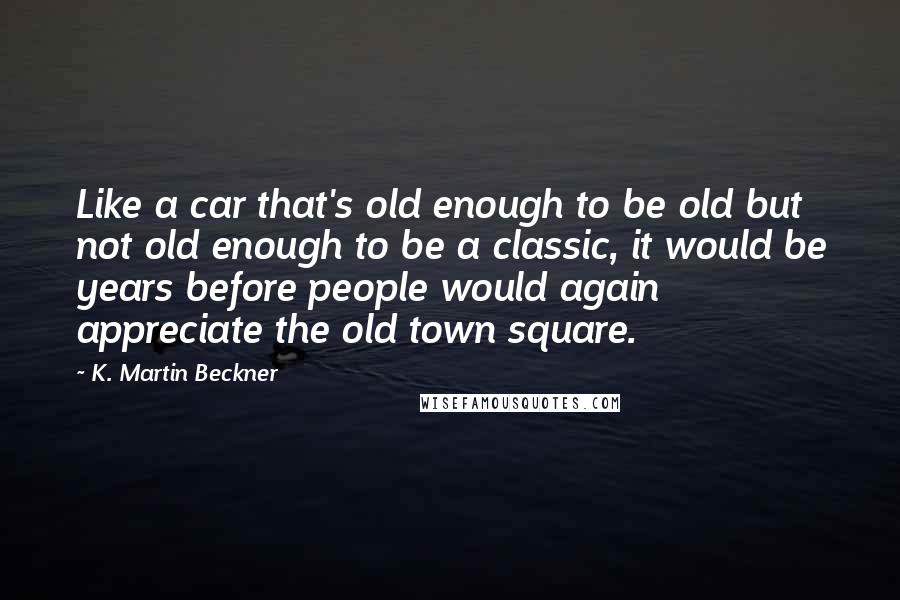 K. Martin Beckner Quotes: Like a car that's old enough to be old but not old enough to be a classic, it would be years before people would again appreciate the old town square.