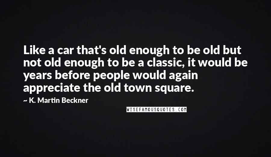 K. Martin Beckner Quotes: Like a car that's old enough to be old but not old enough to be a classic, it would be years before people would again appreciate the old town square.